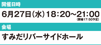 （開場17：50予定）開催日時： 6月27日（水）18：20〜21：00　会　　場： すみだリバーサイドホール