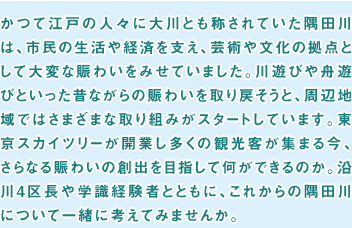 かつて江戸の人々に大川とも称されていた隅田川は、市民の生活や経済を支え、芸術や文化の拠点として大変な賑わいをみせていました。川遊びや舟遊びといった昔ながらの賑わいを取り戻そうと、周辺地域ではさまざまな取り組みがスタートしています。東京スカイツリーが開業し多くの観光客が集まる今、さらなる賑わいの創出を目指して何ができるのか。沿川4区長や学識経験者とともに、これからの隅田川について一緒に考えてみませんか。
